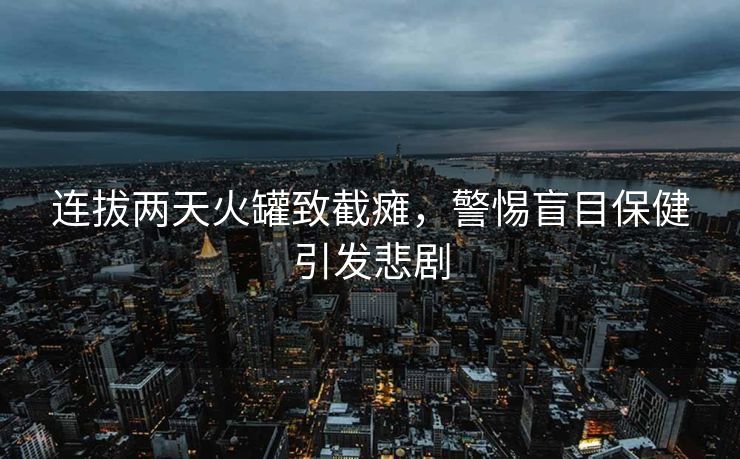 连拔两天火罐致截瘫，警惕盲目保健引发悲剧