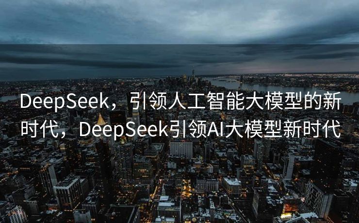 DeepSeek，引领人工智能大模型的新时代，DeepSeek引领AI大模型新时代