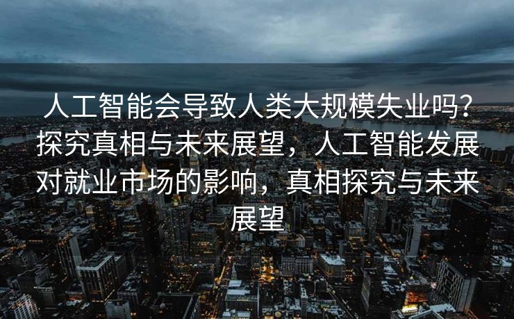 人工智能会导致人类大规模失业吗？探究真相与未来展望，人工智能发展对就业市场的影响，真相探究与未来展望