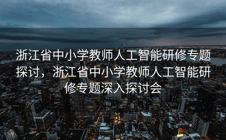 浙江省中小学教师人工智能研修专题探讨，浙江省中小学教师人工智能研修专题深入探讨会