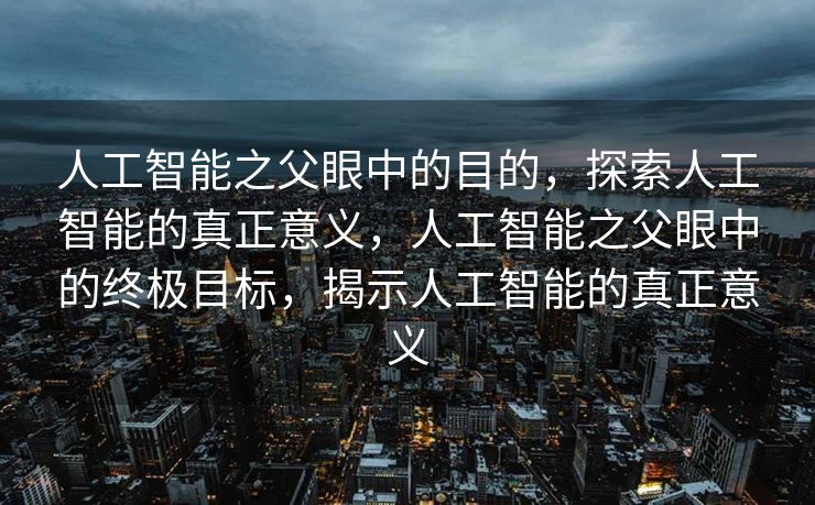 人工智能之父眼中的目的，探索人工智能的真正意义，人工智能之父眼中的终极目标，揭示人工智能的真正意义