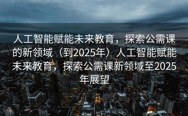 人工智能赋能未来教育，探索公需课的新领域（到2025年）人工智能赋能未来教育，探索公需课新领域至2025年展望