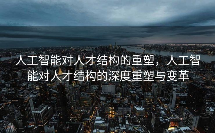 人工智能对人才结构的重塑，人工智能对人才结构的深度重塑与变革