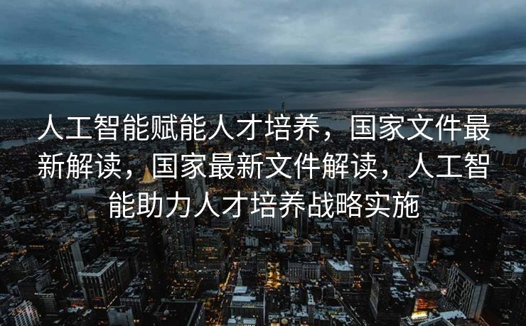 人工智能赋能人才培养，国家文件最新解读，国家最新文件解读，人工智能助力人才培养战略实施