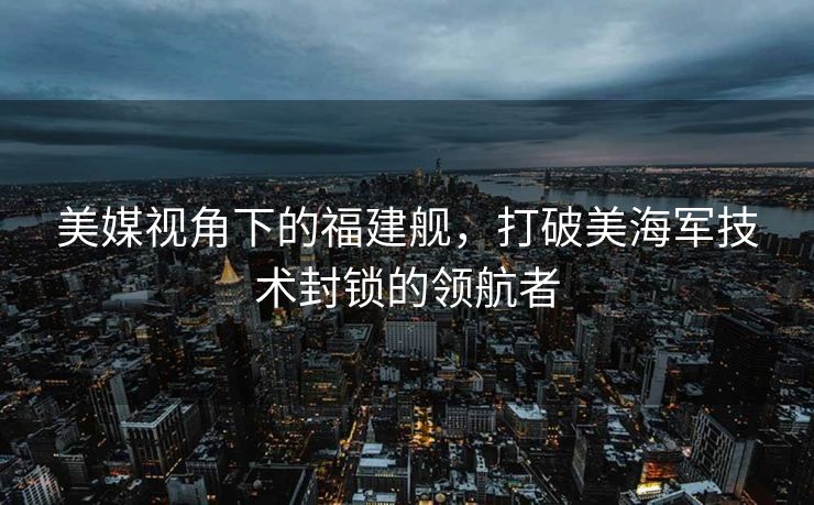 美媒视角下的福建舰，打破美海军技术封锁的领航者