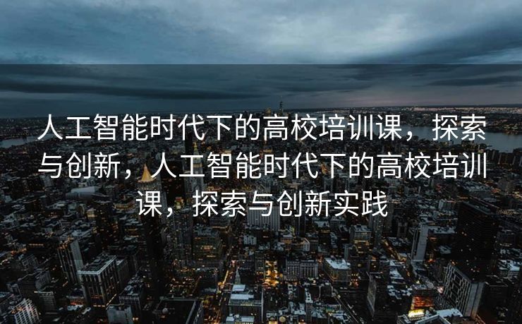 人工智能时代下的高校培训课，探索与创新，人工智能时代下的高校培训课，探索与创新实践