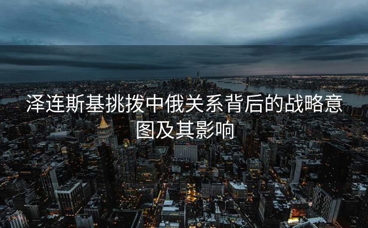 泽连斯基挑拨中俄关系背后的战略意图及其影响