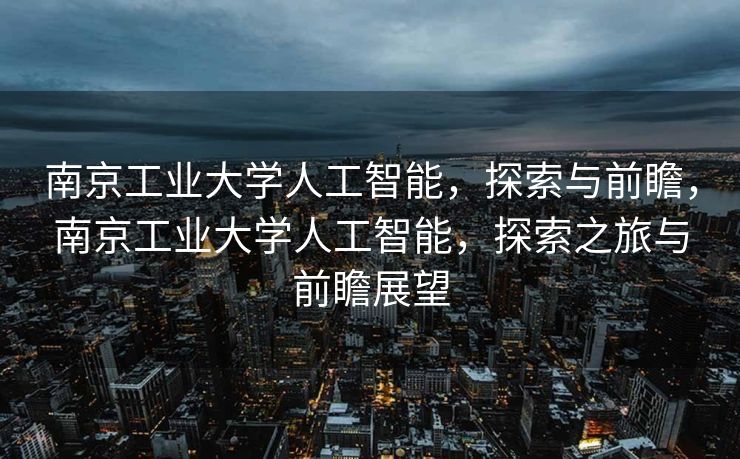 南京工业大学人工智能，探索与前瞻，南京工业大学人工智能，探索之旅与前瞻展望