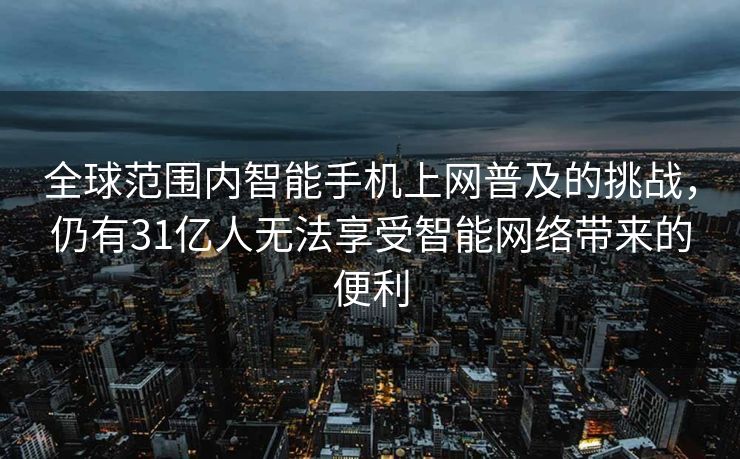 全球范围内智能手机上网普及的挑战，仍有31亿人无法享受智能网络带来的便利