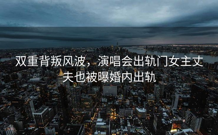 双重背叛风波，演唱会出轨门女主丈夫也被曝婚内出轨