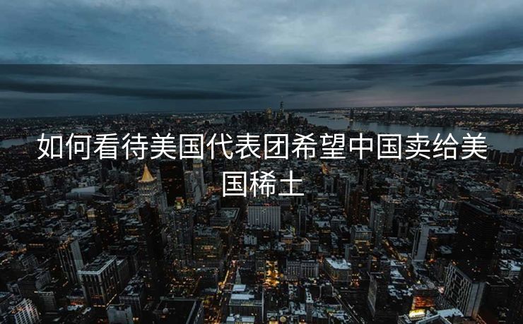 如何看待美国代表团希望中国卖给美国稀土