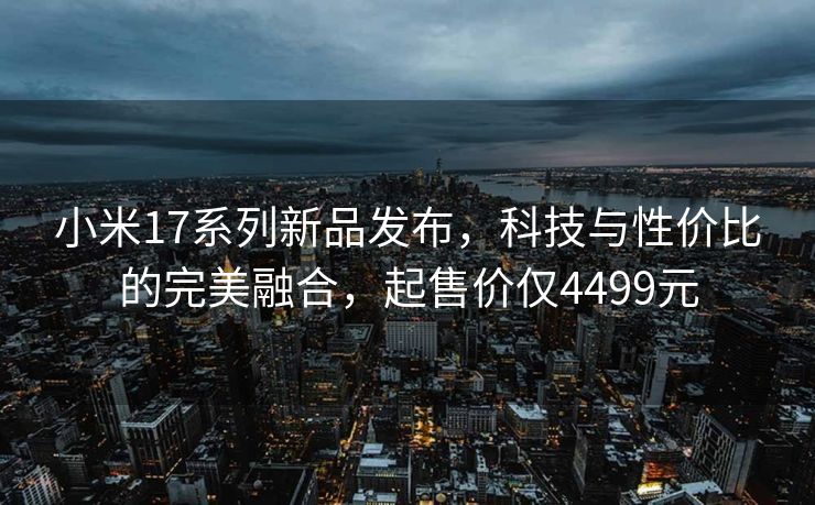 小米17系列新品发布，科技与性价比的完美融合，起售价仅4499元