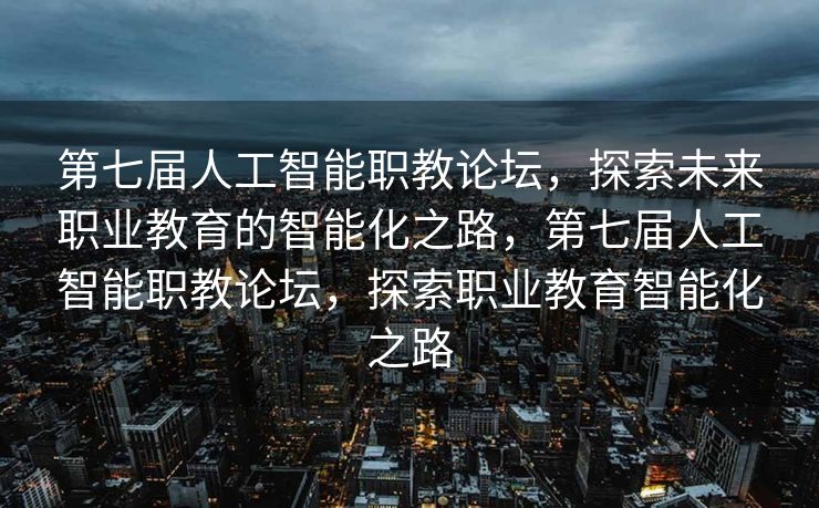 第七届人工智能职教论坛，探索未来职业教育的智能化之路，第七届人工智能职教论坛，探索职业教育智能化之路