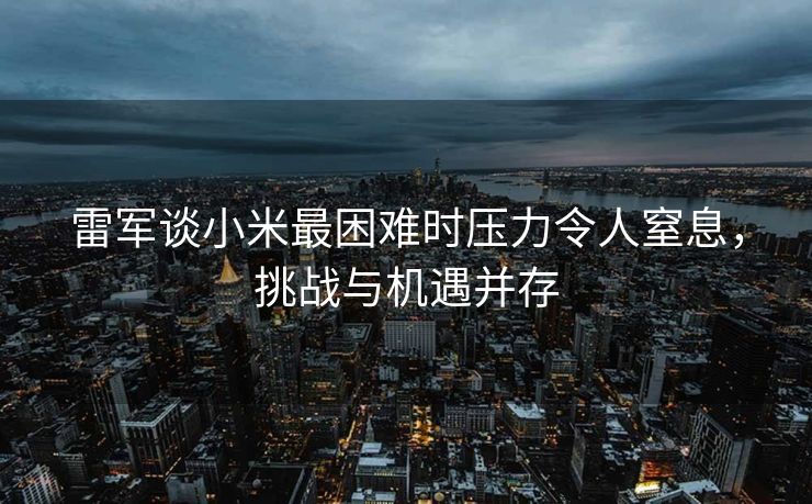 雷军谈小米最困难时压力令人窒息，挑战与机遇并存