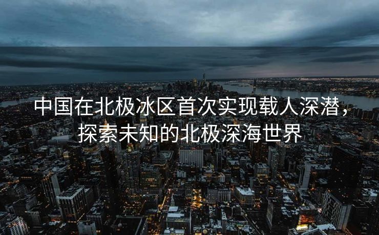 中国在北极冰区首次实现载人深潜，探索未知的北极深海世界