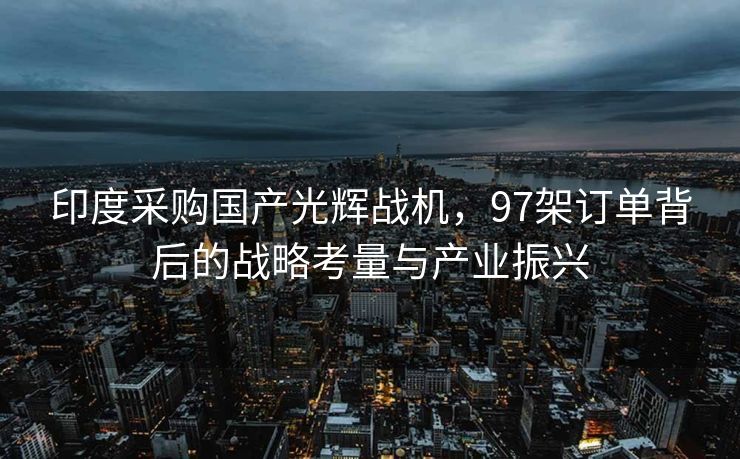 印度采购国产光辉战机，97架订单背后的战略考量与产业振兴