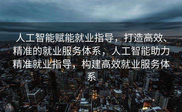 人工智能赋能就业指导，打造高效、精准的就业服务体系，人工智能助力精准就业指导，构建高效就业服务体系
