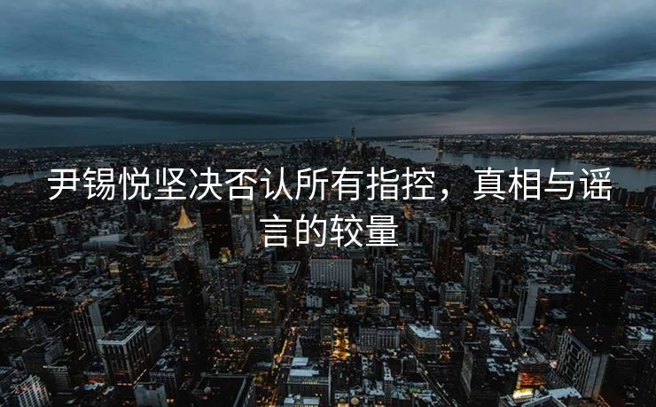尹锡悦坚决否认所有指控，真相与谣言的较量