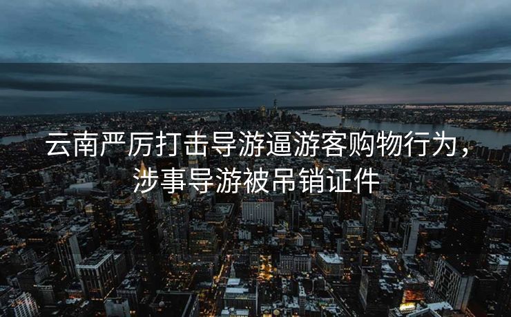 云南严厉打击导游逼游客购物行为，涉事导游被吊销证件
