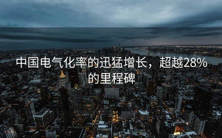 中国电气化率的迅猛增长，超越28%的里程碑