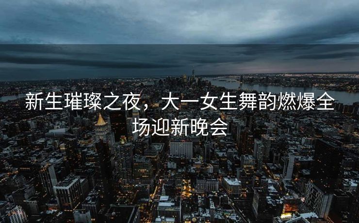 新生璀璨之夜，大一女生舞韵燃爆全场迎新晚会